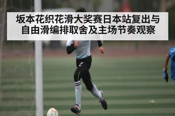坂本花织花滑大奖赛日本站复出与自由滑编排取舍及主场节奏观察